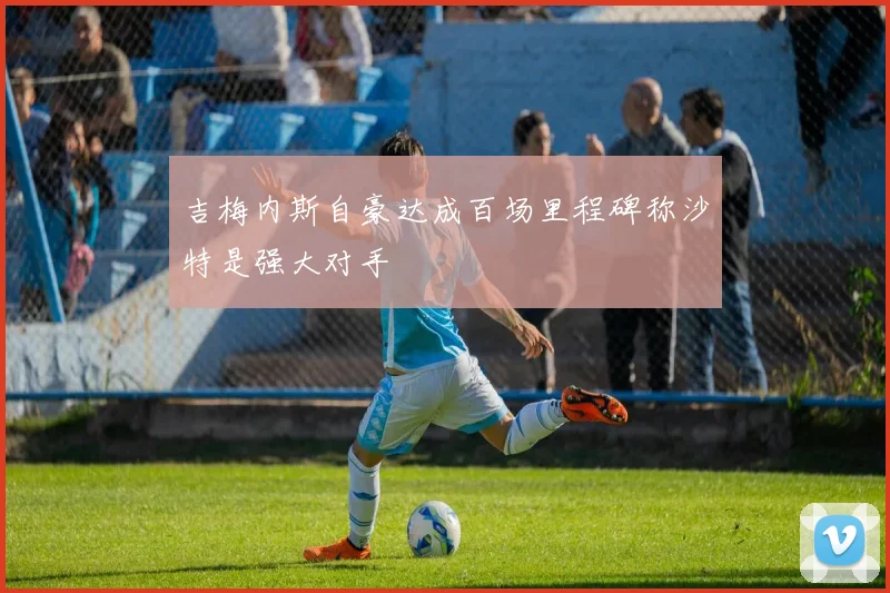 吉梅内斯自豪达成百场里程碑称沙特是强大对手