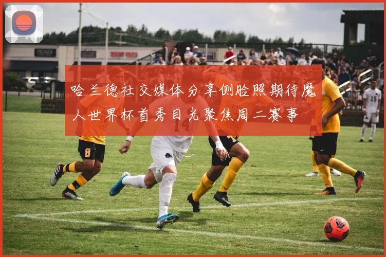 哈兰德社交媒体分享侧脸照期待魔人世界杯首秀目光聚焦周二赛事