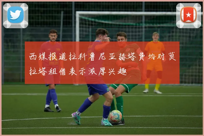 西媒报道拉科鲁尼亚赫塔费均对莫拉塔租借表示浓厚兴趣