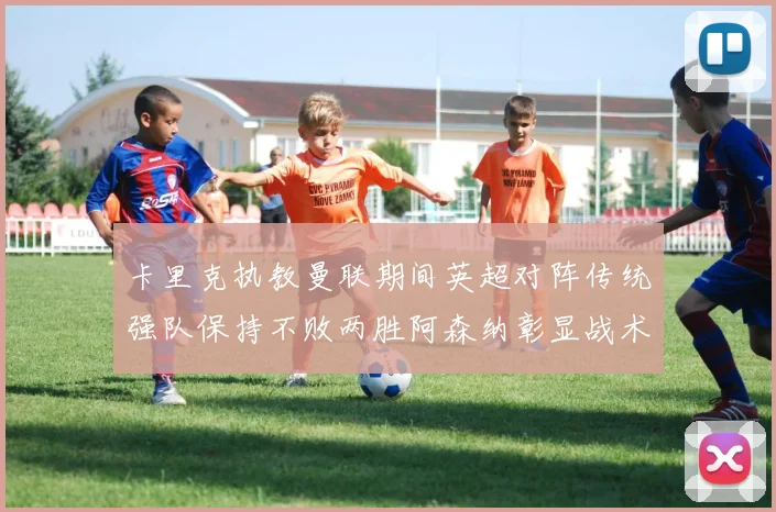 卡里克执教曼联期间英超对阵传统强队保持不败两胜阿森纳彰显战术智慧