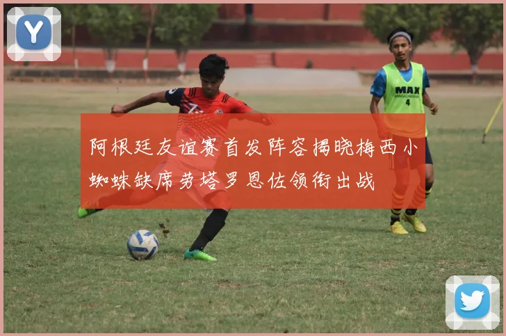 阿根廷友谊赛首发阵容揭晓梅西小蜘蛛缺席劳塔罗恩佐领衔出战