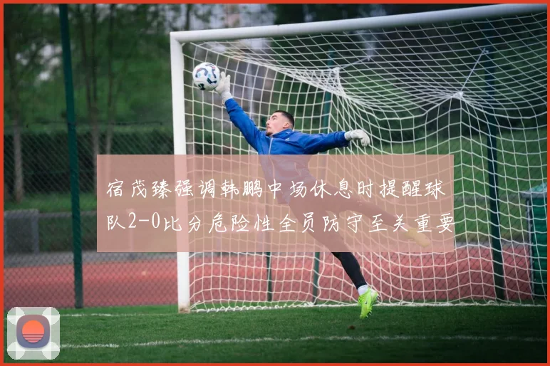 宿茂臻强调韩鹏中场休息时提醒球队2-0比分危险性全员防守至关重要