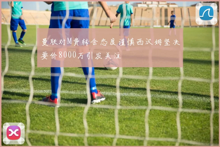 曼联对M费转会态度谨慎西汉姆坚决要价8000万引发关注