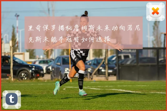 里奇保罗揭秘詹姆斯未来动向若尼克斯未能夺冠将如何选择