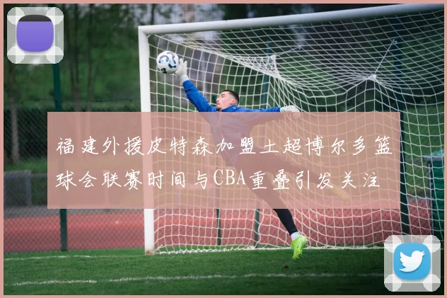 福建外援皮特森加盟土超博尔多篮球会联赛时间与CBA重叠引发关注