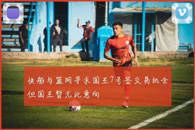 快船与篮网寻求国王7号签交易机会但国王暂无此意向