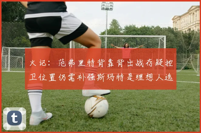 火记：范弗里特背靠背出战存疑控卫位置仍需补强斯玛特是理想人选