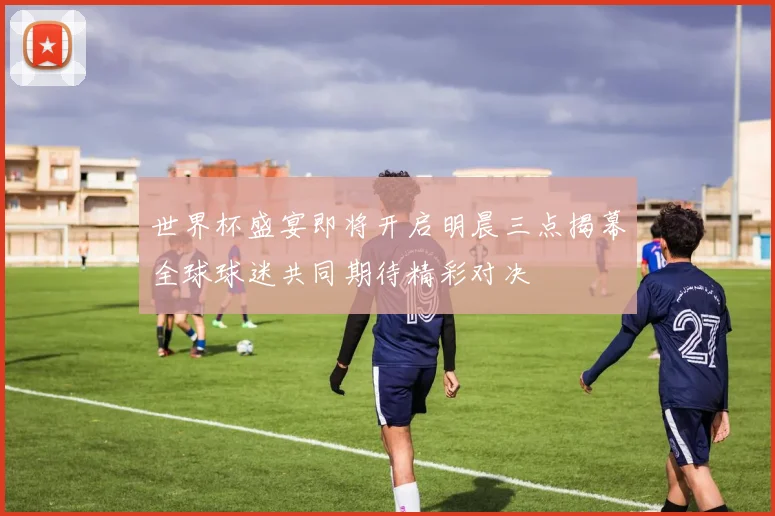 世界杯盛宴即将开启明晨三点揭幕全球球迷共同期待精彩对决