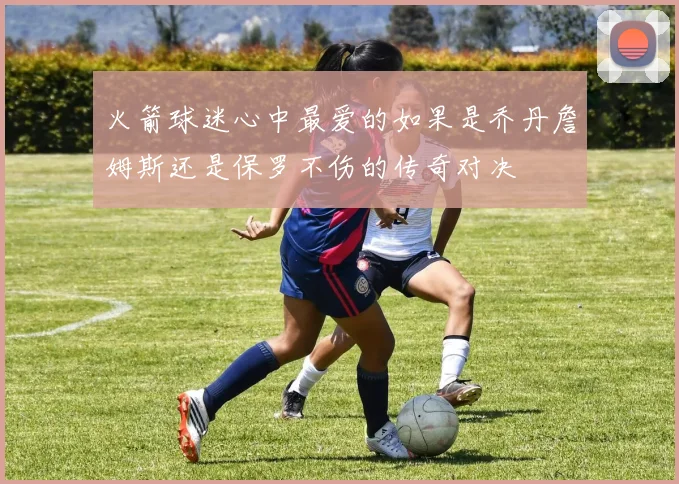 火箭球迷心中最爱的如果是乔丹詹姆斯还是保罗不伤的传奇对决