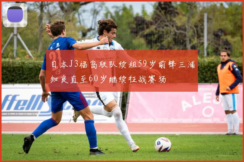 日本J3福岛联队续租59岁前锋三浦知良直至60岁继续征战赛场