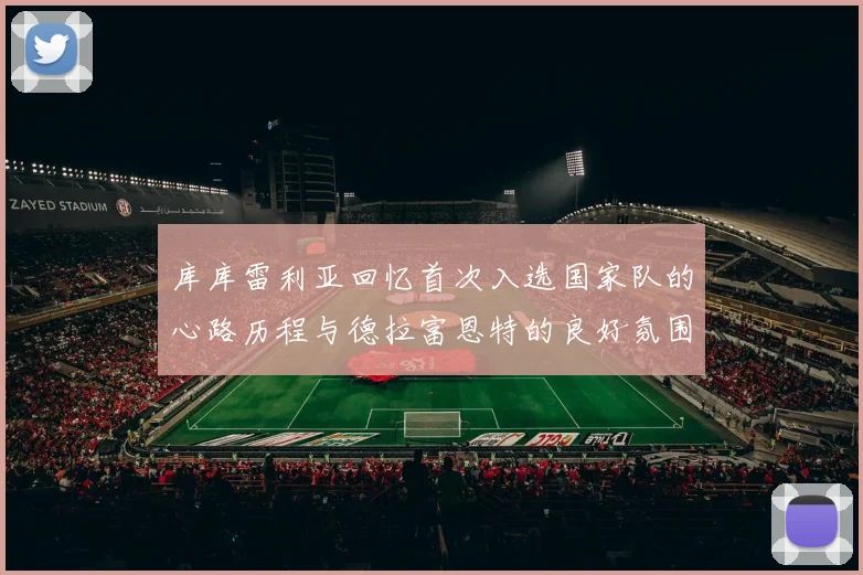 库库雷利亚回忆首次入选国家队的心路历程与德拉富恩特的良好氛围