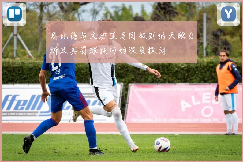恩比德与文班亚马同级别的天赋分析及其罚球技巧的深度探讨
