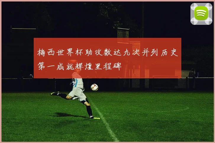 梅西世界杯助攻数达九次并列历史第一成就辉煌里程碑