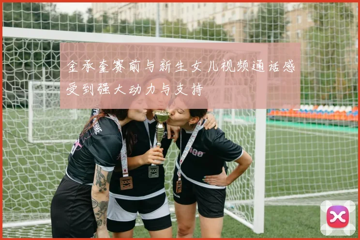 金承奎赛前与新生女儿视频通话感受到强大动力与支持