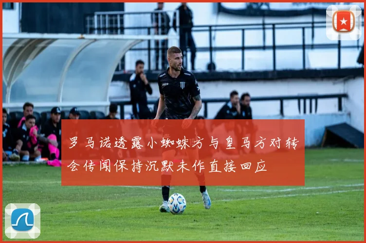 罗马诺透露小蜘蛛方与皇马方对转会传闻保持沉默未作直接回应