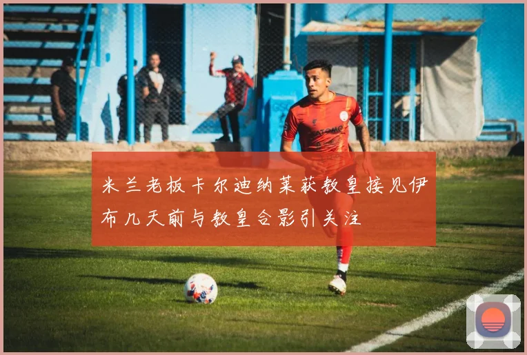 米兰老板卡尔迪纳莱获教皇接见伊布几天前与教皇合影引关注