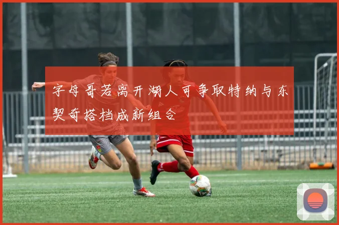 字母哥若离开湖人可争取特纳与东契奇搭档成新组合